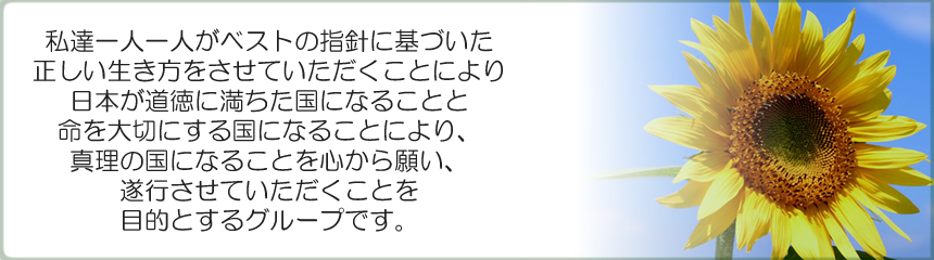 私達一人一人がベストの指針に基づいた正しい生き方をさせて頂く事により、日本が道徳に満ちた国になる事と命を大切にする国になる事により、真理の国になる事を心から願い、お手伝いをさせて頂くことを目的とするグループです。